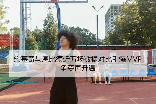 约基奇与恩比德近五场数据对比引爆MVP争夺再升温